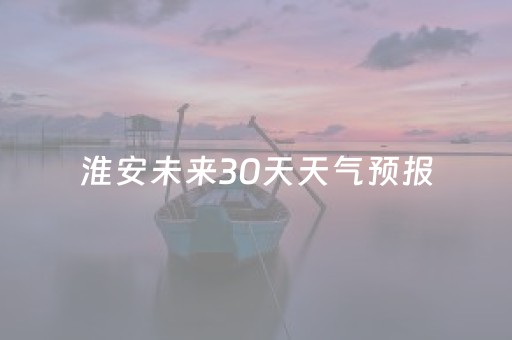 淮安未来30天天气预报（淮安未来天气预报30天天气）