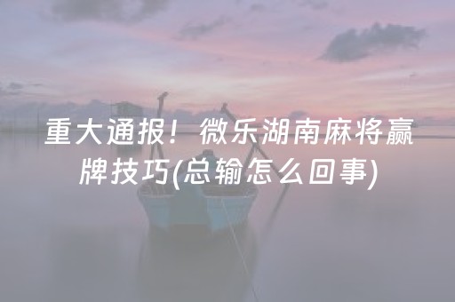 重大通报！微乐湖南麻将赢牌技巧(总输怎么回事)