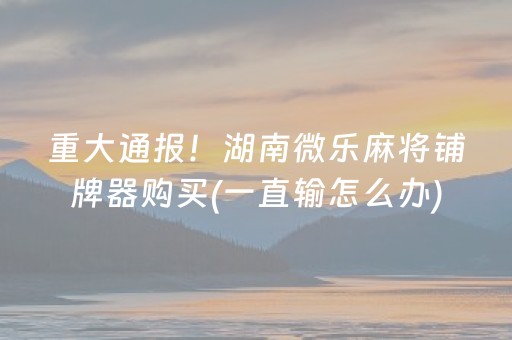 重大通报！湖南微乐麻将铺牌器购买(一直输怎么办)