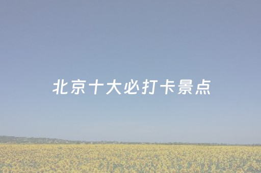 北京十大必打卡景点（北京打卡好去处）