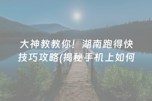 大神教教你！湖南跑得快技巧攻略(揭秘手机上如何让牌变好)