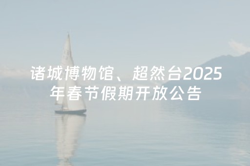 诸城博物馆、超然台2025年春节假期开放公告