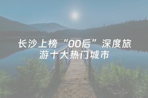 长沙上榜“00后”深度旅游十大热门城市