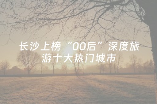 长沙上榜“00后”深度旅游十大热门城市