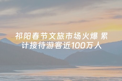 祁阳春节文旅市场火爆 累计接待游客近100万人