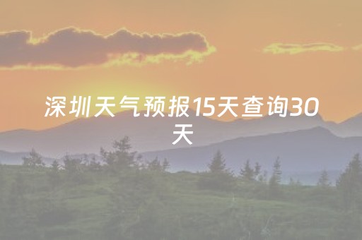 深圳天气预报15天查询30天（深圳天气预报15天查询系统官方网站）