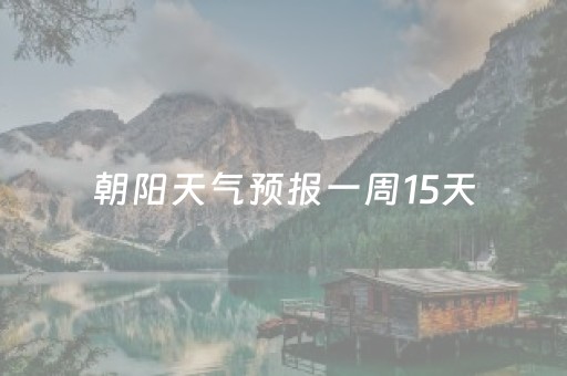 朝阳天气预报一周15天（朝阳天气预报一周15天）