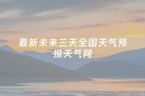 最新未来三天全国天气预报天气网（未来三天全国天气趋势气预报）