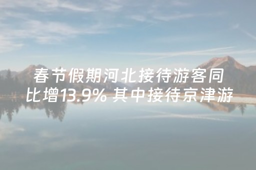 春节假期河北接待游客同比增13.9% 其中接待京津游客占比达到18.2%