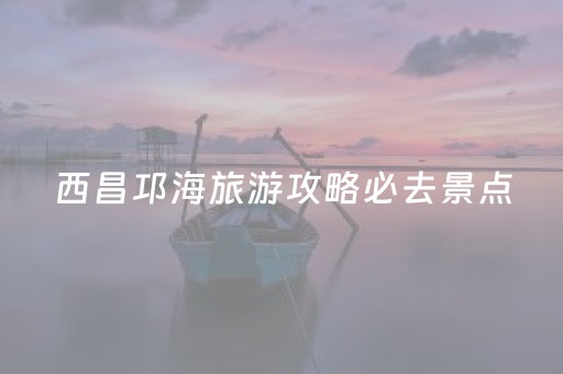 西昌邛海旅游攻略必去景点（西昌邛海旅游门票价格）