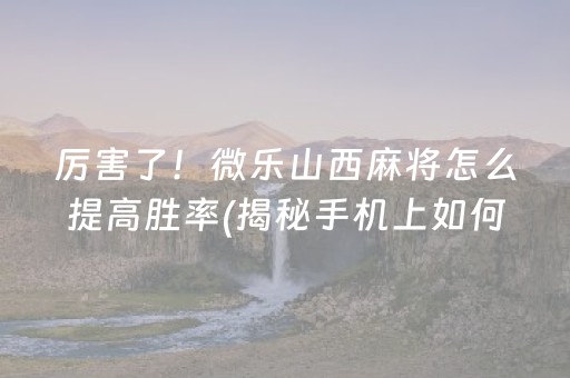 厉害了！微乐山西麻将怎么提高胜率(揭秘手机上如何让牌变好)