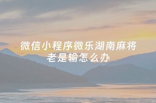 微信小程序微乐湖南麻将老是输怎么办（微乐麻将小程序一直输）