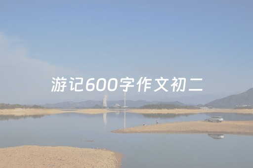 游记600字作文初二（游记600字作文初二海边）