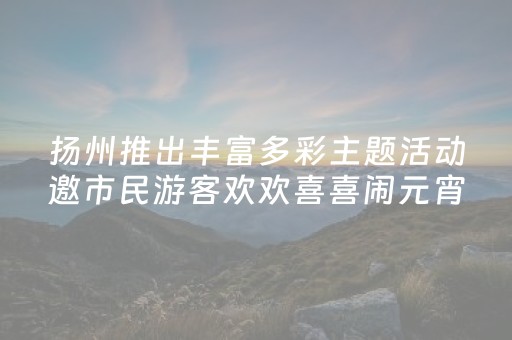 扬州推出丰富多彩主题活动邀市民游客欢欢喜喜闹元宵