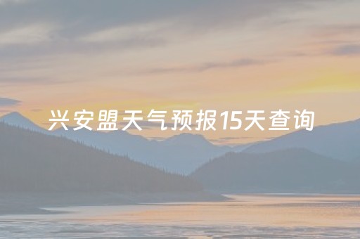 兴安盟天气预报15天查询（兴安盟天气预报15天查询各地天气情况）