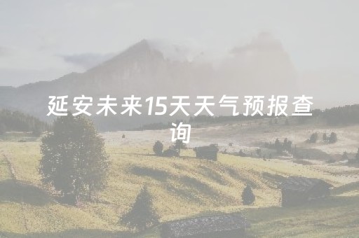 延安未来15天天气预报查询（延安未来15天的天气）