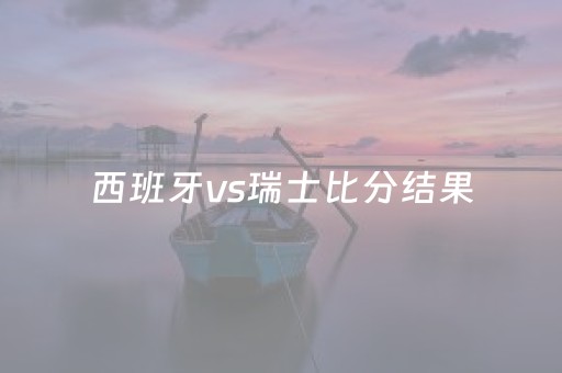 西班牙vs瑞士比分结果（西班牙队vs瑞士比分）