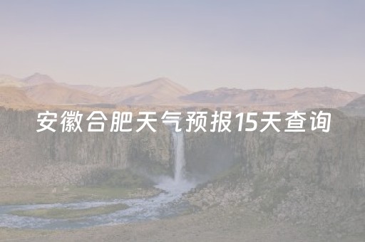 安徽合肥天气预报15天查询（安徽合肥天气预报15天查询骗你）