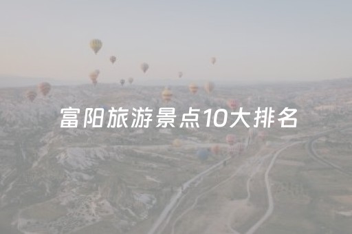 富阳旅游景点10大排名（富阳旅游景点排行榜）