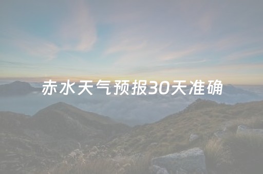 赤水天气预报30天准确（赤水天气预报30天准确一览表）