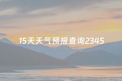 15天天气预报查询2345（15日天气预报
）