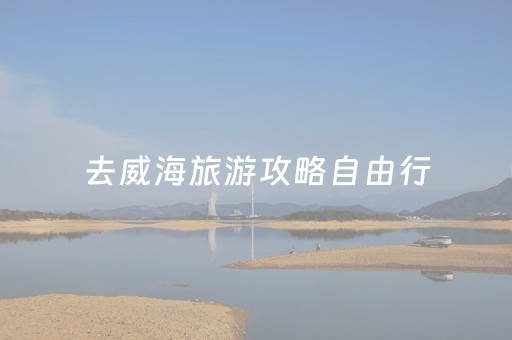 去威海旅游攻略自由行（去威海旅游攻略自由行怎么走）