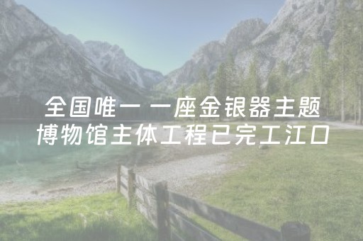 全国唯一 一座金银器主题博物馆主体工程已完工江口沉银博物馆预计 6 月试运行