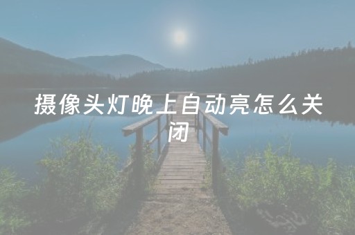 摄像头灯晚上自动亮怎么关闭（摄像头灯晚上自动亮怎么关闭和家亲）