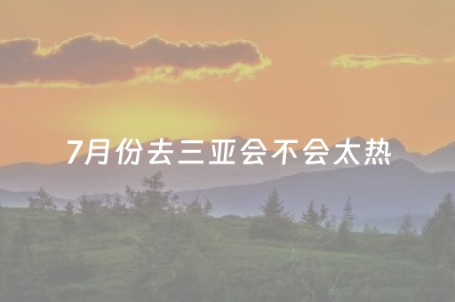 7月份去三亚会不会太热（7月去三亚旅游好吗）