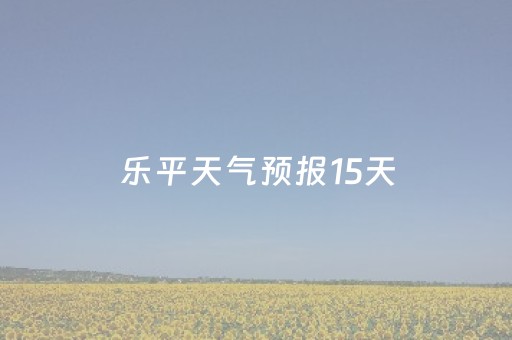 乐平天气预报15天（乐平天气预报15天查询当地）