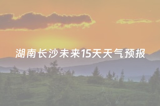 湖南长沙未来15天天气预报（湖南长沙未来15天天气预报
）