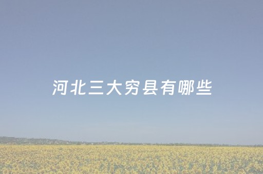 河北三大穷县有哪些（河北最穷的三个县）