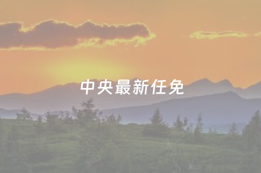 中央最新任免（中央最新任免足协干部）