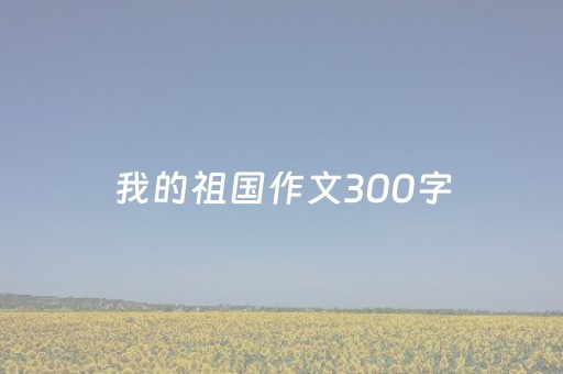 我的祖国作文300字（三年级我爱我的祖国作文300字）