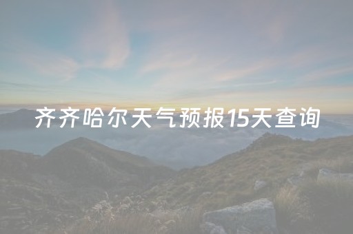 齐齐哈尔天气预报15天查询（齐齐哈尔天气预报15天查询最新消息甘南县龙江天气）