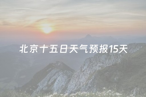 北京十五日天气预报15天（北京十五天气预报15天查询）