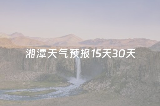 湘潭天气预报15天30天（湘潭天气预报一周7天）