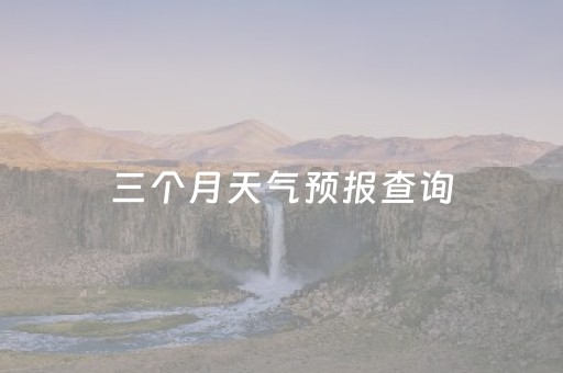 三个月天气预报查询（过去三个月天气查询）