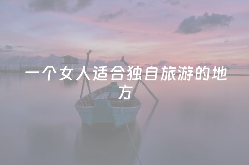 一个女人适合独自旅游的地方（一个女人适合独自旅游的地方是哪里）