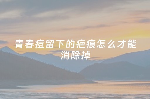 青春痘留下的疤痕怎么才能消除掉（青春痘的治疗最佳方法）