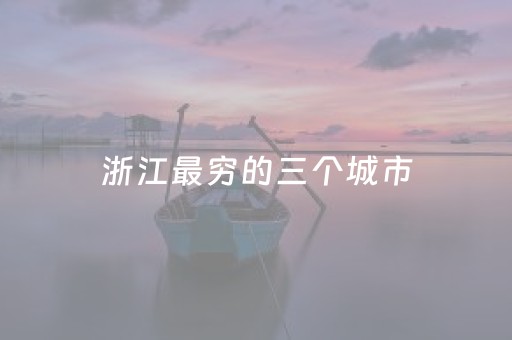 浙江最穷的三个城市（浙江最穷的三个地方）