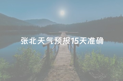 张北天气预报15天准确（张北天气预报15天的）