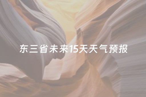 东三省未来15天天气预报（东三省天气预报15天查询东三省省会）