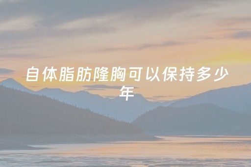 自体脂肪隆胸可以保持多少年（自体脂肪隆胸可以保持多少年性生活）