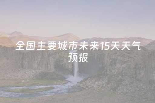 全国主要城市未来15天天气预报（全国各地未来15天天气）