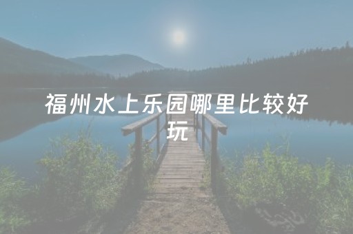 福州水上乐园哪里比较好玩（福州水上乐园开放了吗）