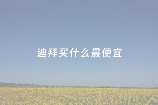 迪拜买什么最便宜（迪拜买什么最便宜的东西）