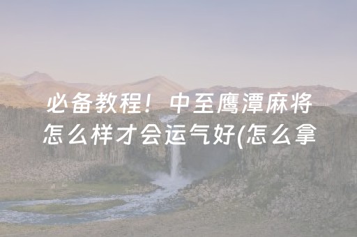 必备教程！中至鹰潭麻将怎么样才会运气好(怎么拿到好牌)