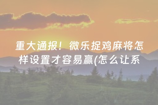 重大通报！微乐捉鸡麻将怎样设置才容易赢(怎么让系统给你发好牌)