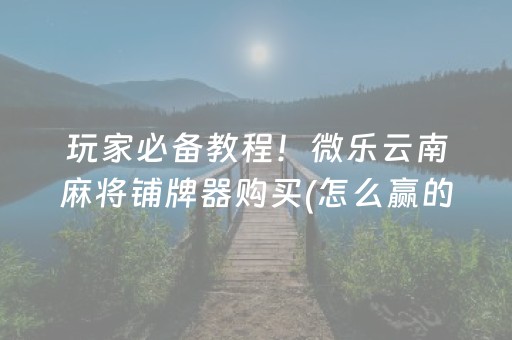 玩家必备教程！微乐云南麻将铺牌器购买(怎么赢的几率大)